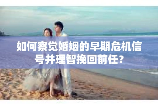 如何察觉婚姻的早期危机信号并理智挽回前任？
