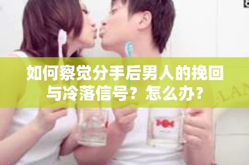 如何察觉分手后男人的挽回与冷落信号？怎么办？
