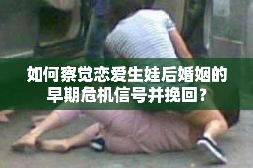 如何察觉恋爱生娃后婚姻的早期危机信号并挽回？