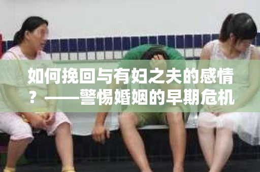 如何挽回与有妇之夫的感情？——警惕婚姻的早期危机信号