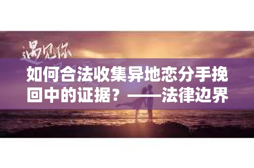 如何合法收集异地恋分手挽回中的证据？——法律边界内的取证策略
