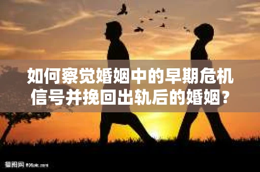 如何察觉婚姻中的早期危机信号并挽回出轨后的婚姻？