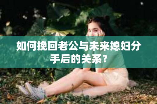 如何挽回老公与未来媳妇分手后的关系？