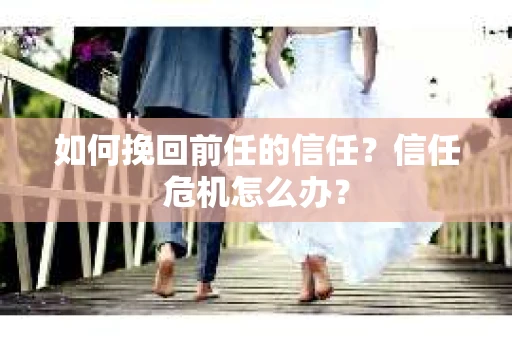 如何挽回前任的信任？信任危机怎么办？