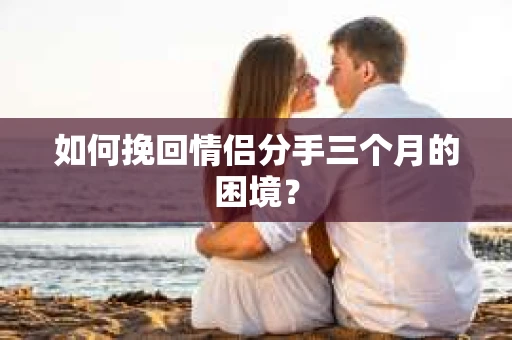 如何挽回情侣分手三个月的困境？