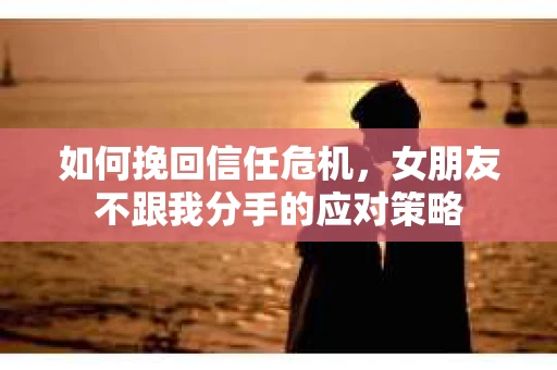 如何挽回信任危机，女朋友不跟我分手的应对策略