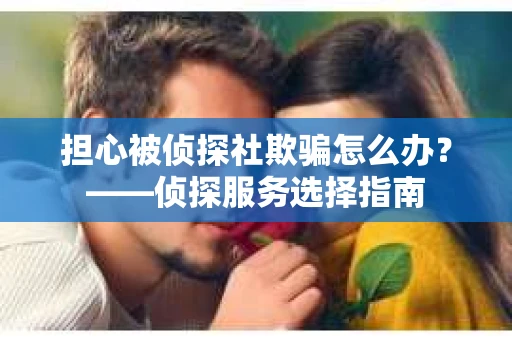 担心被侦探社欺骗怎么办?——侦探服务选择指南 担心被侦探社欺骗怎么办?——侦探服务选择指南